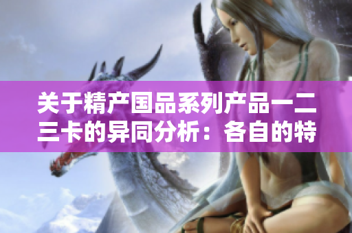 關(guān)于精產(chǎn)國品系列產(chǎn)品一二三卡的異同分析：各自的特點(diǎn)與適用范圍解析