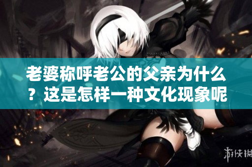老婆稱呼老公的父親為什么？這是怎樣一種文化現(xiàn)象呢