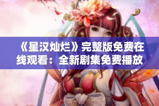 《星漢燦爛》完整版免費(fèi)在線觀看：全新劇集免費(fèi)播放，盡享絕美視聽盛宴
