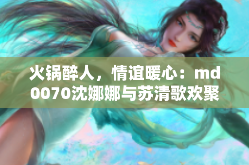 火鍋醉人，情誼暖心：md0070沈娜娜與蘇清歌歡聚一堂