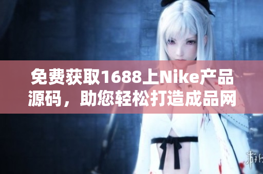 免費獲取1688上Nike產(chǎn)品源碼，助您輕松打造成品網(wǎng)站！