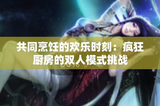 共同烹飪的歡樂時刻:瘋狂廚房的雙人模式挑戰(zhàn) 共同烹飪的歡樂時刻:瘋狂廚房的雙人模式挑戰(zhàn)