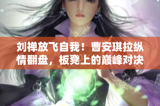 劉禪放飛自我！曹安琪拉縱情翻盤，板凳上的巔峰對(duì)決