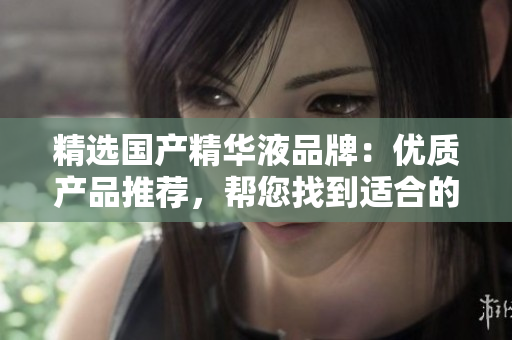 精選國產(chǎn)精華液品牌：優(yōu)質(zhì)產(chǎn)品推薦，幫您找到適合的護膚之選，提升肌膚健康狀態(tài)