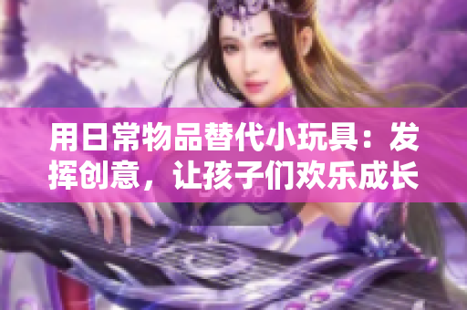 用日常物品替代小玩具：發(fā)揮創(chuàng)意，讓孩子們歡樂成長
