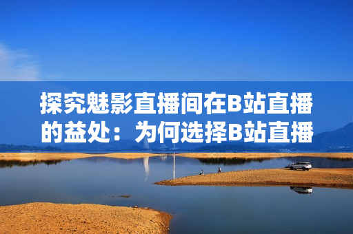 探究魅影直播間在B站直播的益處：為何選擇B站直播帶來了哪些好處