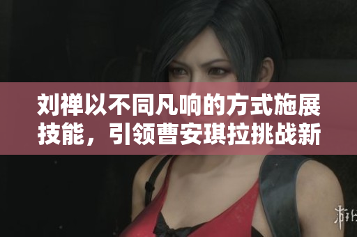 劉禪以不同凡響的方式施展技能，引領(lǐng)曹安琪拉挑戰(zhàn)新高度