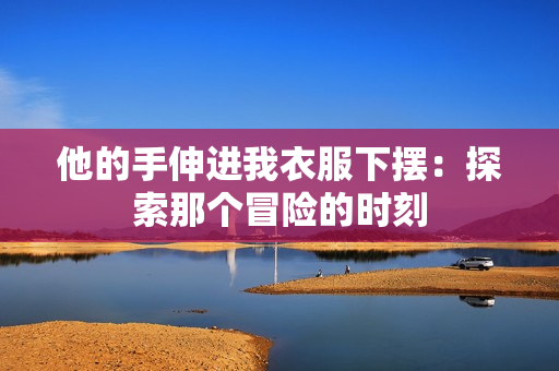他的手伸進我衣服下擺：探索那個冒險的時刻