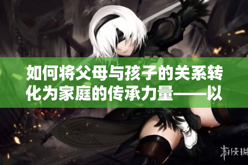 如何將父母與孩子的關系轉化為家庭的傳承力量——以液金銀花為例