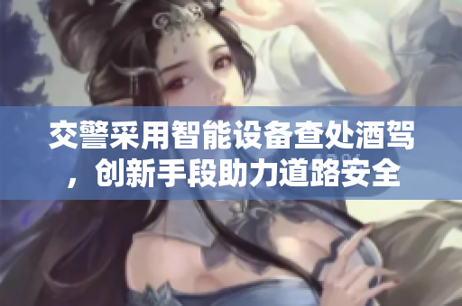 交警采用智能設(shè)備查處酒駕，創(chuàng)新手段助力道路安全