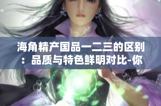 海角精產(chǎn)國品一二三的區(qū)別：品質(zhì)與特色鮮明對比-你應該選擇哪一款？
