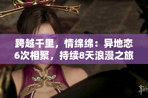 跨越千里，情綿綿：異地戀6次相聚，持續(xù)8天浪漫之旅
