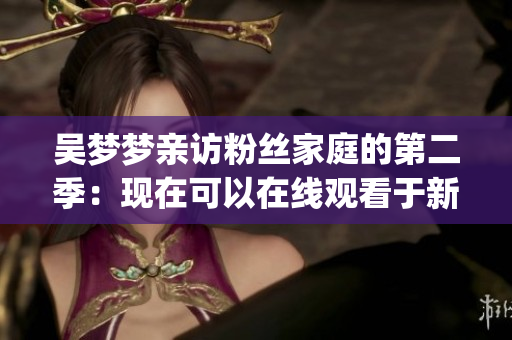 吳夢(mèng)夢(mèng)親訪粉絲家庭的第二季：現(xiàn)在可以在線觀看于新華網(wǎng)，清晰度達(dá)到1080p