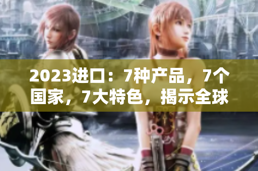 2023進(jìn)口：7種產(chǎn)品，7個(gè)國(guó)家，7大特色，揭示全球貿(mào)易新趨勢(shì)
