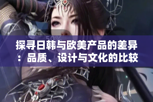 探尋日韓與歐美產(chǎn)品的差異：品質(zhì)、設(shè)計(jì)與文化的比較