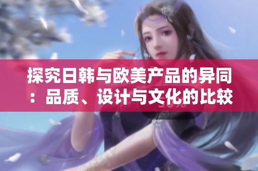 探究日韓與歐美產(chǎn)品的異同：品質(zhì)、設(shè)計(jì)與文化的比較