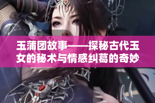 玉蒲團(tuán)故事——探秘古代玉女的秘術(shù)與情感糾葛的奇妙之旅