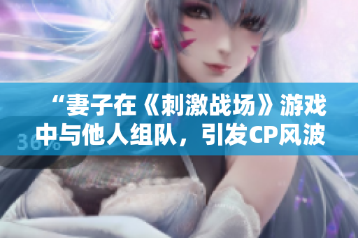 “妻子在《刺激戰(zhàn)場(chǎng)》游戲中與他人組隊(duì)，引發(fā)CP風(fēng)波！”