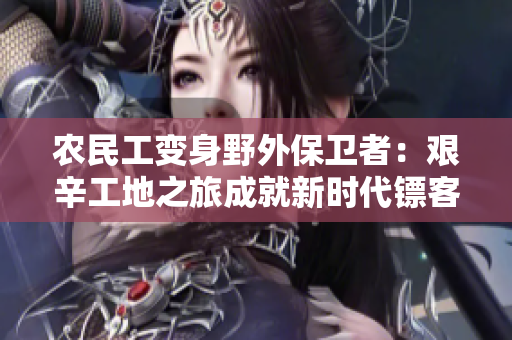 農(nóng)民工變身野外保衛(wèi)者：艱辛工地之旅成就新時(shí)代鏢客