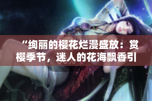 “絢麗的櫻花爛漫盛放：賞櫻季節(jié)，迷人的花海飄香引游人駐足！”