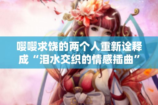 嚶嚶求饒的兩個人重新詮釋成“淚水交織的情感插曲”
