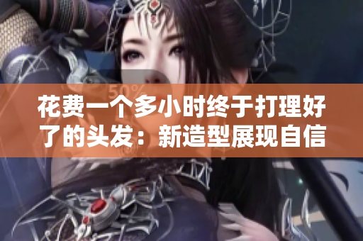 花費(fèi)一個(gè)多小時(shí)終于打理好了的頭發(fā)：新造型展現(xiàn)自信與魅力