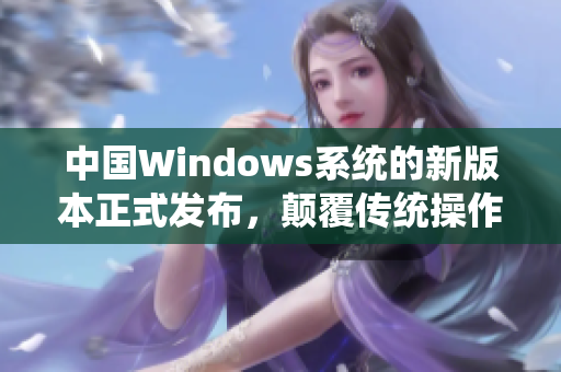 中國Windows系統(tǒng)的新版本正式發(fā)布，顛覆傳統(tǒng)操作體驗
