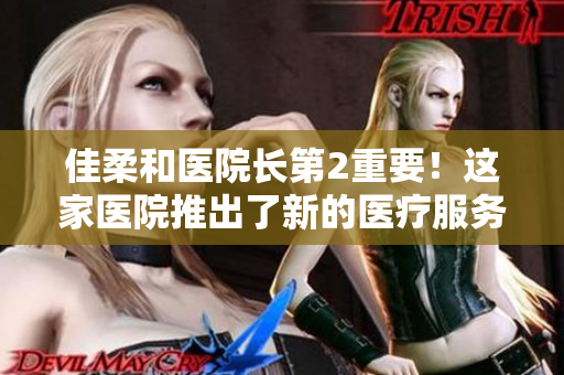 佳柔和醫(yī)院長第2重要！這家醫(yī)院推出了新的醫(yī)療服務(wù)和先進(jìn)技術(shù)