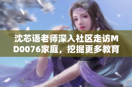 沈芯語(yǔ)老師深入社區(qū)走訪(fǎng)MD0076家庭，挖掘更多教育背后的故事