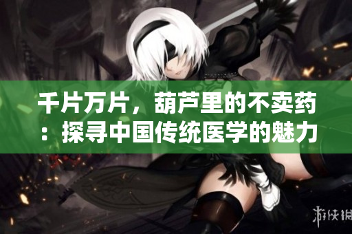 千片萬片，葫蘆里的不賣藥：探尋中國傳統(tǒng)醫(yī)學的魅力與謎團