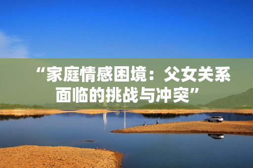 “家庭情感困境：父女關(guān)系面臨的挑戰(zhàn)與沖突”