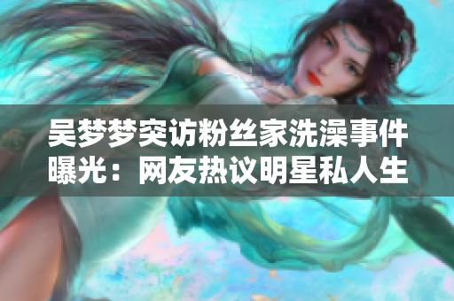 吳夢夢突訪粉絲家洗澡事件曝光：網(wǎng)友熱議明星私人生活界限何在？