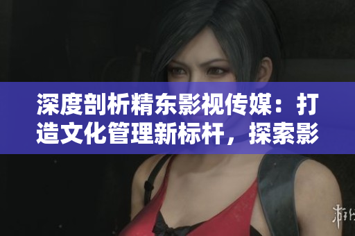 深度剖析精東影視傳媒：打造文化管理新標(biāo)桿，探索影視產(chǎn)業(yè)創(chuàng)新之路