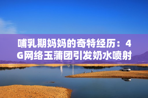 哺乳期媽媽的奇特經(jīng)歷：4G網(wǎng)絡(luò)玉蒲團(tuán)引發(fā)奶水噴射，引發(fā)關(guān)注
