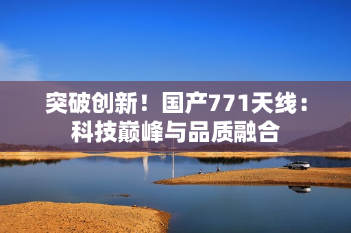 突破創(chuàng)新！國產(chǎn)771天線：科技巔峰與品質(zhì)融合