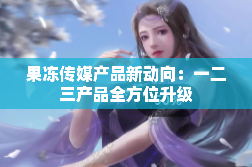 果凍傳媒產(chǎn)品新動向：一二三產(chǎn)品全方位升級