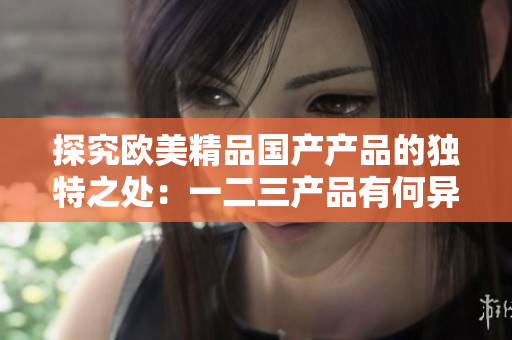 探究歐美精品國產(chǎn)產(chǎn)品的獨(dú)特之處：一二三產(chǎn)品有何異同？