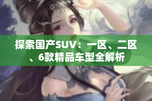 探索國產(chǎn)SUV：一區(qū)、二區(qū)、6款精品車型全解析