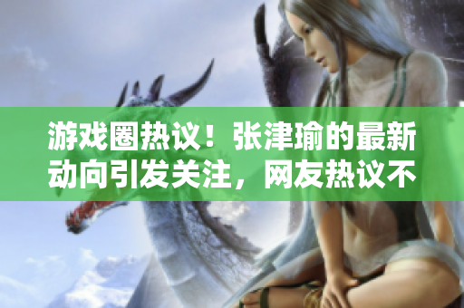游戲圈熱議！張津瑜的最新動(dòng)向引發(fā)關(guān)注，網(wǎng)友熱議不斷
