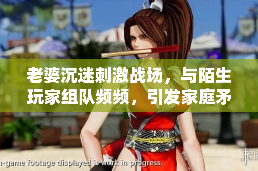 老婆沉迷刺激戰(zhàn)場(chǎng)，與陌生玩家組隊(duì)頻頻，引發(fā)家庭矛盾