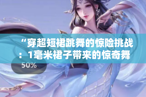 “穿超短裙跳舞的驚險(xiǎn)挑戰(zhàn)：1毫米裙子帶來的驚奇舞姿”