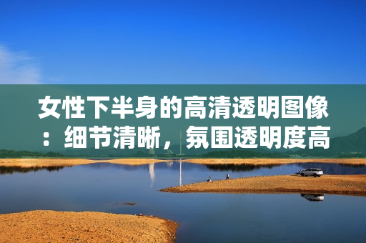 女性下半身的高清透明圖像：細(xì)節(jié)清晰，氛圍透明度高。