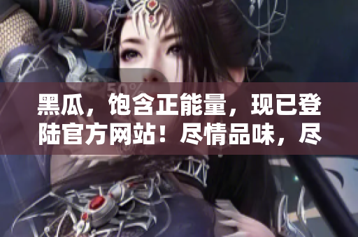 黑瓜，飽含正能量，現(xiàn)已登陸官方網(wǎng)站！盡情品味，盡享健康！