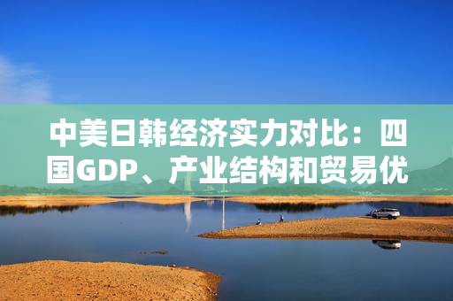 中美日韓經(jīng)濟(jì)實(shí)力對比：四國GDP、產(chǎn)業(yè)結(jié)構(gòu)和貿(mào)易優(yōu)勢分析