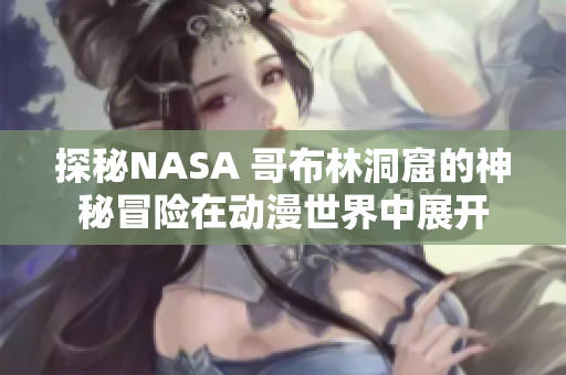 探秘NASA 哥布林洞窟的神秘冒險(xiǎn)在動(dòng)漫世界中展開
