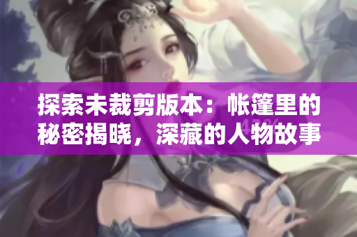 探索未裁剪版本：帳篷里的秘密揭曉，深藏的人物故事浮出水面