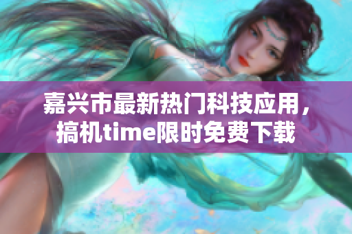 嘉興市最新熱門科技應(yīng)用，搞機(jī)time限時免費(fèi)下載