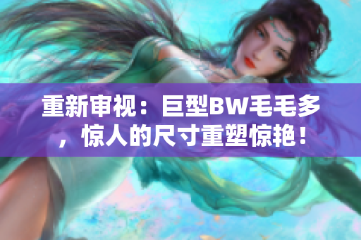 重新審視：巨型BW毛毛多，驚人的尺寸重塑驚艷！