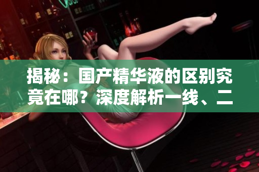 揭秘：國(guó)產(chǎn)精華液的區(qū)別究竟在哪？深度解析一線、二線、三線產(chǎn)品的差異