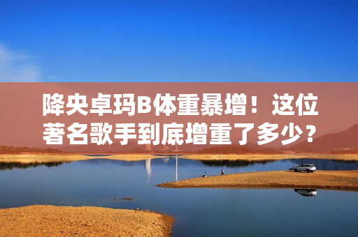 降央卓瑪B體重暴增！這位著名歌手到底增重了多少？
